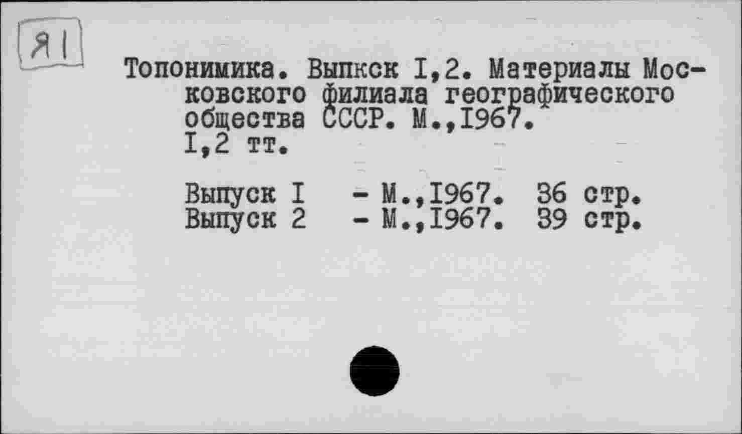 ﻿
Топонимика. Выпкск 1,2. Материалы Московского филиала географического общества СССР. М.,1967.
1,2 тт
Выпуск I	- М.,1967. 36 стр.
Выпуск 2	- М.,1967. 39 стр.